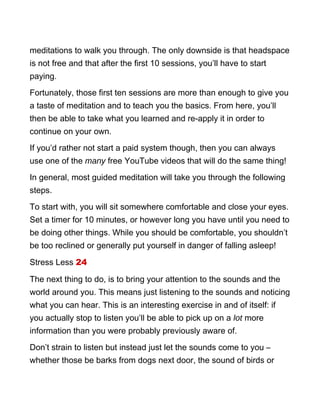 meditations to walk you through. The only downside is that headspace
is not free and that after the first 10 sessions, you’ll have to start
paying.
Fortunately, those first ten sessions are more than enough to give you
a taste of meditation and to teach you the basics. From here, you’ll
then be able to take what you learned and re-apply it in order to
continue on your own.
If you’d rather not start a paid system though, then you can always
use one of the many free YouTube videos that will do the same thing!
In general, most guided meditation will take you through the following
steps.
To start with, you will sit somewhere comfortable and close your eyes.
Set a timer for 10 minutes, or however long you have until you need to
be doing other things. While you should be comfortable, you shouldn’t
be too reclined or generally put yourself in danger of falling asleep!
Stress Less 24
The next thing to do, is to bring your attention to the sounds and the
world around you. This means just listening to the sounds and noticing
what you can hear. This is an interesting exercise in and of itself: if
you actually stop to listen you’ll be able to pick up on a lot more
information than you were probably previously aware of.
Don’t strain to listen but instead just let the sounds come to you –
whether those be barks from dogs next door, the sound of birds or
 