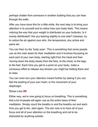 perhaps chatter from someone in another building that you can hear
through the walls.
After you have done this for a little while, the next step is to bring your
attention in to yourself and to notice how your body feels. This means
noticing the way that your weight is distributed on your buttocks. Is it
evenly distributed? Are you leaning slightly to one side? Likewise, try
to notice the air against your skin, the temperature, any aches and
pains etc.
You can then try the ‘body scan’. This is something that some people
use as the main basis for their meditation and it involves focussing on
each part of your own body, starting right from the head and then
moving down the body slowly from the face, to the chest, to the legs,
to the feet. Each time you get to a point on your body, make a
conscious effort to release any tension you might be holding there and
to relax.
You can even turn your attention inward further by seeing if you can
feel the beating of your own heart, or the movement of your
diaphragm.
Stress Less 25
Either way, we’re now going to focus on breathing. This is something
that a lot of people will again use as the entire basis of their
meditation. Simply count the breaths in and the breaths out and each
time you get to ten, start again. The aim now is to have all of your
focus and all of your attention on the breathing and not to be
distracted by anything outside.
 