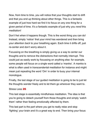 Now, from time to time, you will notice that your thoughts start to drift
and that you end up thinking about other things. This is a fantastic
example of just how hard we find it to focus on any one thing for a
given period of time. It’s a fantastic example of just why you need this
meditation!
Don’t fret when it happens though. This is the worst thing you can do!
Instead, simply ‘notice’ that your mind has wandered and then bring
your attention back to your breathing again. Each time it drifts off, just
re-center and don’t worry about it.
Focussing on the breathing is simply giving us a way to center our
thoughts and to remove the distractions that normally interrupt. This
could just as easily work by focussing on anything else: for example,
some people will focus on a single word called a ‘mantra’. A mantra is
what is often used in transcendental meditation for instance and might
mean just repeating the word ‘Om’ in order to busy your internal
monologue.
Finally, the last stage of our guided meditation is going to be to just let
the thoughts wander freely and to let them go wherever they want to.
Stress Less 26
This last stage is essentially mindfulness meditation. The idea is that
you’re going to detach yourself from those thoughts and simply ‘watch
them’ rather than feeling emotionally affected by them.
This last part is the part where you get to really relax and stop
‘fighting’ your brain and it’s a great way to end. Then bring your focus
 
