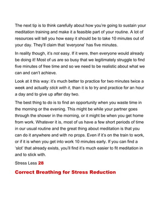 The next tip is to think carefully about how you’re going to sustain your
meditation training and make it a feasible part of your routine. A lot of
resources will tell you how easy it should be to take 10 minutes out of
your day. They’ll claim that ‘everyone’ has five minutes.
In reality though, it’s not easy. If it were, then everyone would already
be doing it! Most of us are so busy that we legitimately struggle to find
five minutes of free time and so we need to be realistic about what we
can and can’t achieve.
Look at it this way: it’s much better to practice for two minutes twice a
week and actually stick with it, than it is to try and practice for an hour
a day and to give up after day two.
The best thing to do is to find an opportunity when you waste time in
the morning or the evening. This might be while your partner goes
through the shower in the morning, or it might be when you get home
from work. Whatever it is, most of us have a few short periods of time
in our usual routine and the great thing about meditation is that you
can do it anywhere and with no props. Even if it’s on the train to work,
or if it is when you get into work 10 minutes early. If you can find a
‘slot’ that already exists, you’ll find it’s much easier to fit meditation in
and to stick with.
Stress Less 28
Correct Breathing for Stress Reduction
 