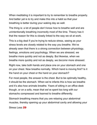 When meditating it is important to try to remember to breathe properly.
And better yet is to try and make this into a habit so that your
breathing is better during your waking day as well.
The thing is: a lot of people don’t know how to breathe well and are
unintentionally breathing incorrectly most of the time. Theory has it
that the reason for this is closely linked to the way we sit at work.
This is a big deal if you’re trying to reduce stress, seeing as your
stress levels are closely related to the way you breathe. We’ve
already seen that there is a strong connection between physiology,
feelings, emotions and psychology. When we are stressed, we
breathe more quickly and not as deeply. But likewise, when we
breathe more quickly and not as deeply, we become more stressed.
Right now, take both hands and place one on your stomach and one
on your chest. Now breathe normally. Which hand is moving first? Is it
the hand on your chest or the hand on your stomach?
For most people, the answer is the chest. But to be optimally healthy,
it should be the stomach. When we’re infants this is how we breathe
and it’s also how animals breathe. Years of sitting in an office desk
though, or on a sofa, mean that we’ve spent too long with our
stomachs compressed and learned to breathe differently.
Stomach breathing means that you are relaxing your abdominal
muscles, thereby opening up your abdominal cavity and allowing your
Stress Less 29
 