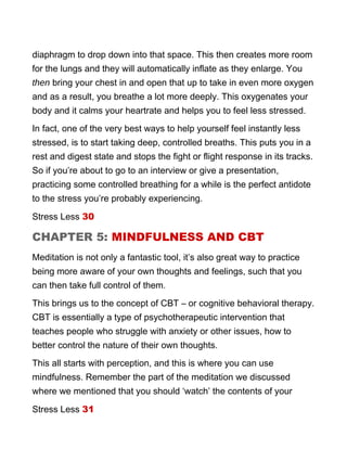 diaphragm to drop down into that space. This then creates more room
for the lungs and they will automatically inflate as they enlarge. You
then bring your chest in and open that up to take in even more oxygen
and as a result, you breathe a lot more deeply. This oxygenates your
body and it calms your heartrate and helps you to feel less stressed.
In fact, one of the very best ways to help yourself feel instantly less
stressed, is to start taking deep, controlled breaths. This puts you in a
rest and digest state and stops the fight or flight response in its tracks.
So if you’re about to go to an interview or give a presentation,
practicing some controlled breathing for a while is the perfect antidote
to the stress you’re probably experiencing.
Stress Less 30
CHAPTER 5: MINDFULNESS AND CBT
Meditation is not only a fantastic tool, it’s also great way to practice
being more aware of your own thoughts and feelings, such that you
can then take full control of them.
This brings us to the concept of CBT – or cognitive behavioral therapy.
CBT is essentially a type of psychotherapeutic intervention that
teaches people who struggle with anxiety or other issues, how to
better control the nature of their own thoughts.
This all starts with perception, and this is where you can use
mindfulness. Remember the part of the meditation we discussed
where we mentioned that you should ‘watch’ the contents of your
Stress Less 31
 