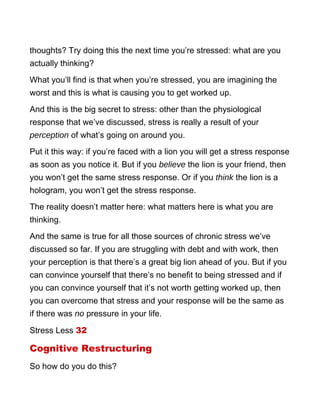 thoughts? Try doing this the next time you’re stressed: what are you
actually thinking?
What you’ll find is that when you’re stressed, you are imagining the
worst and this is what is causing you to get worked up.
And this is the big secret to stress: other than the physiological
response that we’ve discussed, stress is really a result of your
perception of what’s going on around you.
Put it this way: if you’re faced with a lion you will get a stress response
as soon as you notice it. But if you believe the lion is your friend, then
you won’t get the same stress response. Or if you think the lion is a
hologram, you won’t get the stress response.
The reality doesn’t matter here: what matters here is what you are
thinking.
And the same is true for all those sources of chronic stress we’ve
discussed so far. If you are struggling with debt and with work, then
your perception is that there’s a great big lion ahead of you. But if you
can convince yourself that there’s no benefit to being stressed and if
you can convince yourself that it’s not worth getting worked up, then
you can overcome that stress and your response will be the same as
if there was no pressure in your life.
Stress Less 32
Cognitive Restructuring
So how do you do this?
 