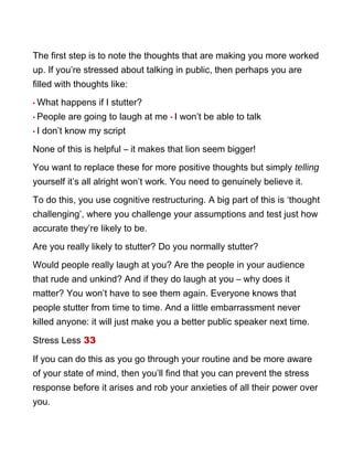 The first step is to note the thoughts that are making you more worked
up. If you’re stressed about talking in public, then perhaps you are
filled with thoughts like:
• What happens if I stutter?
• People are going to laugh at me • I won’t be able to talk
• I don’t know my script
None of this is helpful – it makes that lion seem bigger!
You want to replace these for more positive thoughts but simply telling
yourself it’s all alright won’t work. You need to genuinely believe it.
To do this, you use cognitive restructuring. A big part of this is ‘thought
challenging’, where you challenge your assumptions and test just how
accurate they’re likely to be.
Are you really likely to stutter? Do you normally stutter?
Would people really laugh at you? Are the people in your audience
that rude and unkind? And if they do laugh at you – why does it
matter? You won’t have to see them again. Everyone knows that
people stutter from time to time. And a little embarrassment never
killed anyone: it will just make you a better public speaker next time.
Stress Less 33
If you can do this as you go through your routine and be more aware
of your state of mind, then you’ll find that you can prevent the stress
response before it arises and rob your anxieties of all their power over
you.
 