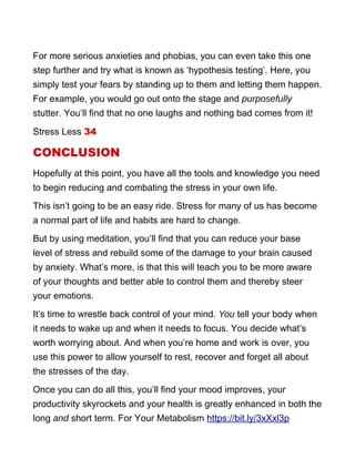 For more serious anxieties and phobias, you can even take this one
step further and try what is known as ‘hypothesis testing’. Here, you
simply test your fears by standing up to them and letting them happen.
For example, you would go out onto the stage and purposefully
stutter. You’ll find that no one laughs and nothing bad comes from it!
Stress Less 34
CONCLUSION
Hopefully at this point, you have all the tools and knowledge you need
to begin reducing and combating the stress in your own life.
This isn’t going to be an easy ride. Stress for many of us has become
a normal part of life and habits are hard to change.
But by using meditation, you’ll find that you can reduce your base
level of stress and rebuild some of the damage to your brain caused
by anxiety. What’s more, is that this will teach you to be more aware
of your thoughts and better able to control them and thereby steer
your emotions.
It’s time to wrestle back control of your mind. You tell your body when
it needs to wake up and when it needs to focus. You decide what’s
worth worrying about. And when you’re home and work is over, you
use this power to allow yourself to rest, recover and forget all about
the stresses of the day.
Once you can do all this, you’ll find your mood improves, your
productivity skyrockets and your health is greatly enhanced in both the
long and short term. For Your Metabolism https://bit.ly/3xXxl3p
 