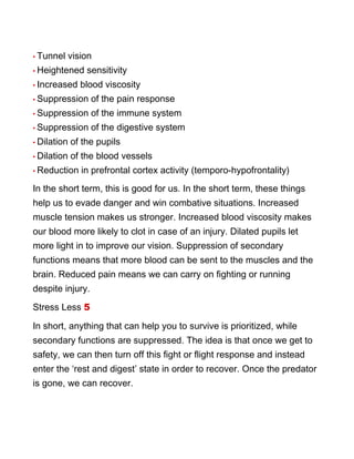• Tunnel vision
• Heightened sensitivity
• Increased blood viscosity
• Suppression of the pain response
• Suppression of the immune system
• Suppression of the digestive system
• Dilation of the pupils
• Dilation of the blood vessels
• Reduction in prefrontal cortex activity (temporo-hypofrontality)
In the short term, this is good for us. In the short term, these things
help us to evade danger and win combative situations. Increased
muscle tension makes us stronger. Increased blood viscosity makes
our blood more likely to clot in case of an injury. Dilated pupils let
more light in to improve our vision. Suppression of secondary
functions means that more blood can be sent to the muscles and the
brain. Reduced pain means we can carry on fighting or running
despite injury.
Stress Less 5
In short, anything that can help you to survive is prioritized, while
secondary functions are suppressed. The idea is that once we get to
safety, we can then turn off this fight or flight response and instead
enter the ‘rest and digest’ state in order to recover. Once the predator
is gone, we can recover.
 