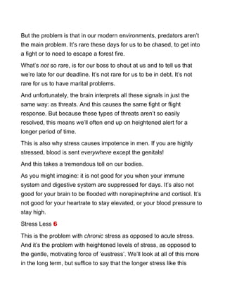 But the problem is that in our modern environments, predators aren’t
the main problem. It’s rare these days for us to be chased, to get into
a fight or to need to escape a forest fire.
What’s not so rare, is for our boss to shout at us and to tell us that
we’re late for our deadline. It’s not rare for us to be in debt. It’s not
rare for us to have marital problems.
And unfortunately, the brain interprets all these signals in just the
same way: as threats. And this causes the same fight or flight
response. But because these types of threats aren’t so easily
resolved, this means we’ll often end up on heightened alert for a
longer period of time.
This is also why stress causes impotence in men. If you are highly
stressed, blood is sent everywhere except the genitals!
And this takes a tremendous toll on our bodies.
As you might imagine: it is not good for you when your immune
system and digestive system are suppressed for days. It’s also not
good for your brain to be flooded with norepinephrine and cortisol. It’s
not good for your heartrate to stay elevated, or your blood pressure to
stay high.
Stress Less 6
This is the problem with chronic stress as opposed to acute stress.
And it’s the problem with heightened levels of stress, as opposed to
the gentle, motivating force of ‘eustress’. We’ll look at all of this more
in the long term, but suffice to say that the longer stress like this
 