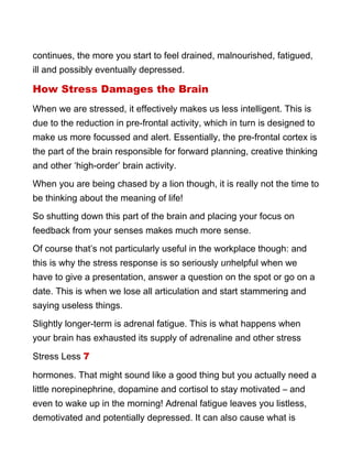 continues, the more you start to feel drained, malnourished, fatigued,
ill and possibly eventually depressed.
How Stress Damages the Brain
When we are stressed, it effectively makes us less intelligent. This is
due to the reduction in pre-frontal activity, which in turn is designed to
make us more focussed and alert. Essentially, the pre-frontal cortex is
the part of the brain responsible for forward planning, creative thinking
and other ‘high-order’ brain activity.
When you are being chased by a lion though, it is really not the time to
be thinking about the meaning of life!
So shutting down this part of the brain and placing your focus on
feedback from your senses makes much more sense.
Of course that’s not particularly useful in the workplace though: and
this is why the stress response is so seriously unhelpful when we
have to give a presentation, answer a question on the spot or go on a
date. This is when we lose all articulation and start stammering and
saying useless things.
Slightly longer-term is adrenal fatigue. This is what happens when
your brain has exhausted its supply of adrenaline and other stress
Stress Less 7
hormones. That might sound like a good thing but you actually need a
little norepinephrine, dopamine and cortisol to stay motivated – and
even to wake up in the morning! Adrenal fatigue leaves you listless,
demotivated and potentially depressed. It can also cause what is
 