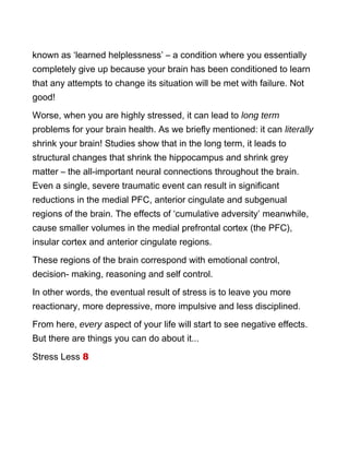known as ‘learned helplessness’ – a condition where you essentially
completely give up because your brain has been conditioned to learn
that any attempts to change its situation will be met with failure. Not
good!
Worse, when you are highly stressed, it can lead to long term
problems for your brain health. As we briefly mentioned: it can literally
shrink your brain! Studies show that in the long term, it leads to
structural changes that shrink the hippocampus and shrink grey
matter – the all-important neural connections throughout the brain.
Even a single, severe traumatic event can result in significant
reductions in the medial PFC, anterior cingulate and subgenual
regions of the brain. The effects of ‘cumulative adversity’ meanwhile,
cause smaller volumes in the medial prefrontal cortex (the PFC),
insular cortex and anterior cingulate regions.
These regions of the brain correspond with emotional control,
decision- making, reasoning and self control.
In other words, the eventual result of stress is to leave you more
reactionary, more depressive, more impulsive and less disciplined.
From here, every aspect of your life will start to see negative effects.
But there are things you can do about it...
Stress Less 8
 