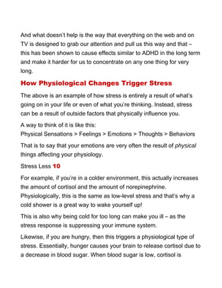 And what doesn’t help is the way that everything on the web and on
TV is designed to grab our attention and pull us this way and that –
this has been shown to cause effects similar to ADHD in the long term
and make it harder for us to concentrate on any one thing for very
long.
How Physiological Changes Trigger Stress
The above is an example of how stress is entirely a result of what’s
going on in your life or even of what you’re thinking. Instead, stress
can be a result of outside factors that physically influence you.
A way to think of it is like this:
Physical Sensations > Feelings > Emotions > Thoughts > Behaviors
That is to say that your emotions are very often the result of physical
things affecting your physiology.
Stress Less 10
For example, if you’re in a colder environment, this actually increases
the amount of cortisol and the amount of norepinephrine.
Physiologically, this is the same as low-level stress and that’s why a
cold shower is a great way to wake yourself up!
This is also why being cold for too long can make you ill – as the
stress response is suppressing your immune system.
Likewise, if you are hungry, then this triggers a physiological type of
stress. Essentially, hunger causes your brain to release cortisol due to
a decrease in blood sugar. When blood sugar is low, cortisol is
 