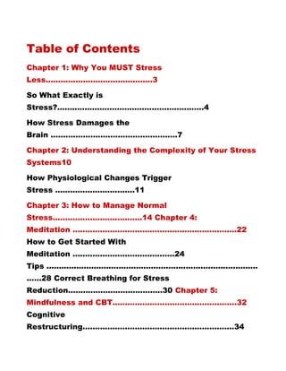 Table of Contents
Chapter 1: Why You MUST Stress
Less...........................................3
So What Exactly is
Stress?...........................................................4
How Stress Damages the
Brain ...................................................7
Chapter 2: Understanding the Complexity of Your Stress
Systems10
How Physiological Changes Trigger
Stress ................................11
Chapter 3: How to Manage Normal
Stress....................................14 Chapter 4:
Meditation ..................................................................22
How to Get Started With
Meditation .........................................24
Tips .....................................................................................
......28 Correct Breathing for Stress
Reduction......................................30 Chapter 5:
Mindfulness and CBT..................................................32
Cognitive
Restructuring.............................................................34
 