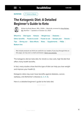 NUTRITION
The Ketogenic Diet: A Detailed
Beginner’s Guide to Keto
Written by Rudy Mawer, MSc, CISSN — Medically reviewed by Amy Richter,
RD, Nutrition — Updated on October 22, 2020
We include products we think are useful for our readers. If you buy through links on
this page, we may earn a small commission. Here’s our process.
The ketogenic diet (or keto diet, for short) is a low carb, high fat diet that
offers many health benefits.
In fact, many studies show that this type of diet can help you lose weight
and improve your health (1).
Ketogenic diets may even have benefits against diabetes, cancer,
epilepsy, and Alzheimer’s disease (2, 3, 4, 5).
Here is a detailed beginner’s guide to the keto diet.
u Evidence Based
What It Is Diet types Ketosis Weight loss Diabetes
Other benefits Foods to avoid Foods to eat Sample plan Snacks
Tips Dining out Side effects Risks Supplements FAQs
Bottom line
ADVERTISEMENT

ADVERTISEMENT
SUBSCRIBE
 