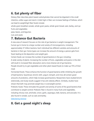 6. Eat plenty of fiber
Dietary fiber describes plant-based carbohydrates that cannot be digested in the small
intestine, unlike sugar and starch. A diet high in fiber can increase feelings of fullness, which
can lead to weightHigh fiber foods include:
whole-grain breakfast cereals, whole-grain pasta, whole-grain bread, oats, barley, and rye
fruits and vegetables
peas, beans, and legumes
nuts and seeds
7. Balance Gut Bacteria
A new area of research focuses on the role of gut bacteria in weight management. The
human gut is home to a large number and variety of microorganisms, including
approximately 37 trillion bacteria. Each individual has different varieties and amounts of
bacteria in their gut. Some types can increase the amount of energy a person gets from
food, leading to fat deposition and weight gain.
Certain foods can increase the number of good bacteria in the gut, including:
A wide variety of plants: Increasing the number of fruits, vegetables and grains in the diet
will result in increased fiber absorption and a more diverse set of gut bacteria.
People should try to get vegetables and other plant-based foods to make up 75% of their
meal.
Fermented foods: These enhance the function of good bacteria while inhibiting the growth
of bad bacteria. Sauerkraut, kimchi, kefir, yogurt, tempeh, and miso all contain good
amounts of probiotics, which help increase good bacteria. Researchers have studied kimchi
extensively, and study results suggest it has anti-obesity effects. Similarly, studies have
shown that kefir may promote weight loss in overweight women.
Prebiotic foods: These stimulate the growth and activity of some of the good bacteria that
contribute to weight control. Prebiotic fiber is found in many fruits and vegetables,
including chicory root, artichoke, onion, garlic, asparagus, leek, banana, and avocado. It is
also found in cereals, such as oats and barley.
Selected by Actirise
8. Get a good night's sleep
 