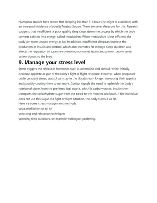 Numerous studies have shown that sleeping less than 5-6 hours per night is associated with
an increased incidence of obesityTrusted Source. There are several reasons for this. Research
suggests that insufficient or poor quality sleep slows down the process by which the body
converts calories into energy, called metabolism. When metabolism is less efficient, the
body can store unused energy as fat. In addition, insufficient sleep can increase the
production of insulin and cortisol, which also promotes fat storage. Sleep duration also
affects the regulation of appetite-controlling hormones leptin and ghrelin. Leptin sends
satiety signals to the brain.
9. Manage your stress level
Stress triggers the release of hormones such as adrenaline and cortisol, which initially
decrease appetite as part of the body's fight or flight response. However, when people are
under constant stress, cortisol can stay in the bloodstream longer, increasing their appetite
and possibly causing them to eat more. Cortisol signals the need to replenish the body's
nutritional stores from the preferred fuel source, which is carbohydrates. Insulin then
transports the carbohydrate sugar from the blood to the muscles and brain. If the individual
does not use this sugar in a fight or flight situation, the body stores it as fat.
Here are some stress management methods
yoga, meditation or tai chi
breathing and relaxation techniques
spending time outdoors, for example walking or gardening.
 