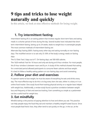 9 tips and tricks to lose weight
naturally and quickly
In this article, we look at nine effective methods for losing weight.
1. Try intermittent fasting
Intermittent fasting (IF) is an eating pattern that involves regular short-term fasts and eating
meals in a shorter period of time during the day. Several studies have indicated that short-
term intermittent fasting, lasting up to 24 weeks, leads to weight loss in overweight people.
The most common methods of intermittent fasting are:
Alternate Day Fasting (ADF): Fasting every other day and eating normally on non-fasting
days. The modified version is to eat only 25-30% of the body's energy needs on fasting
days.
The 5:2 Diet: Fast 2 days out of 7. On fasting days, eat 500-600 calories.
The 16/8 method: Fast for 16 hours and only eat during an 8-hour window. For most people,
this 8-hour window is between noon and 8 p.m. A study of this method showed that eating
for a restricted period allowed participants to consume fewer calories and lose weight.
It is best to follow a healthy eating pattern on non-fasting days and avoid overeating.
2. Follow your diet and exercises
If a person wants to lose weight, he must be aware of everything he eats and drinks every
day. The most effective way to do this is to log every item she eats, either in a diary or in an
online food tracker. One study found that tracking physical activity on a regular basis helped
with weight loss. Additionally, a review study found a positive correlation between weight
loss and frequency of diet and exercise tracking. Even something as simple as a pedometer
can be a useful tool for weight loss.
3. Eat mindfully
Mindful eating is the practice of paying attention to how and where you eat. This practice
can help people enjoy the food they eat and maintain a healthy weightTrusted Source. Since
most people lead hectic lives, they often tend to eat quickly on the go, in the car, at the
 