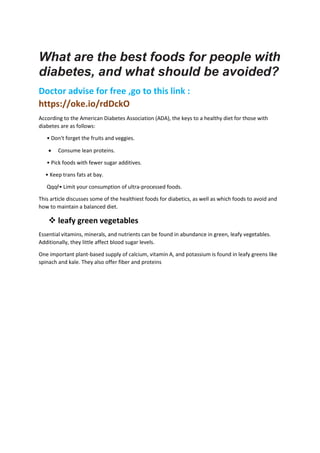 What are the best foods for people with
diabetes, and what should be avoided?
Doctor advise for free ,go to this link :
https://oke.io/rdDckO
According to the American Diabetes Association (ADA), the keys to a healthy diet for those with
diabetes are as follows:
• Don't forget the fruits and veggies.
 Consume lean proteins.
• Pick foods with fewer sugar additives.
• Keep trans fats at bay.
Qqqř• Limit your consumption of ultra-processed foods.
This article discusses some of the healthiest foods for diabetics, as well as which foods to avoid and
how to maintain a balanced diet.
 leafy green vegetables
Essential vitamins, minerals, and nutrients can be found in abundance in green, leafy vegetables.
Additionally, they little affect blood sugar levels.
One important plant-based supply of calcium, vitamin A, and potassium is found in leafy greens like
spinach and kale. They also offer fiber and proteins
 