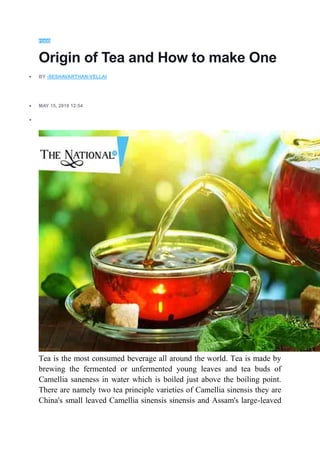FOOD
Origin of Tea and How to make One
 BY -SESHAVARTHAN-VELLAI
 MAY 15, 2019 12:54

Tea is the most consumed beverage all around the world. Tea is made by
brewing the fermented or unfermented young leaves and tea buds of
Camellia saneness in water which is boiled just above the boiling point.
There are namely two tea principle varieties of Camellia sinensis they are
China's small leaved Camellia sinensis sinensis and Assam's large-leaved
 