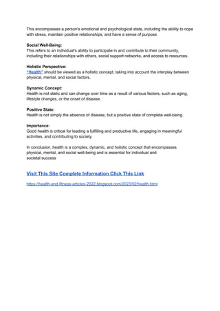 This encompasses a person's emotional and psychological state, including the ability to cope
with stress, maintain positive relationships, and have a sense of purpose.
Social Well-Being:
This refers to an individual's ability to participate in and contribute to their community,
including their relationships with others, social support networks, and access to resources.
Holistic Perspective:
“Health” should be viewed as a holistic concept, taking into account the interplay between
physical, mental, and social factors.
Dynamic Concept:
Health is not static and can change over time as a result of various factors, such as aging,
lifestyle changes, or the onset of disease.
Positive State:
Health is not simply the absence of disease, but a positive state of complete well-being.
Importance:
Good health is critical for leading a fulfilling and productive life, engaging in meaningful
activities, and contributing to society.
In conclusion, health is a complex, dynamic, and holistic concept that encompasses
physical, mental, and social well-being and is essential for individual and
societal success
Visit This Site Complete Information Click This Link
https://health-and-fitness-articles-2022.blogspot.com/2023/02/health.html
 