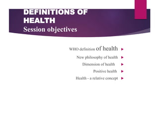DEFINITIONS OF
HEALTH
Session objectives

WHO definition of health

New philosophy of health

Dimension of health

Positive health

Health - a relative concept
 