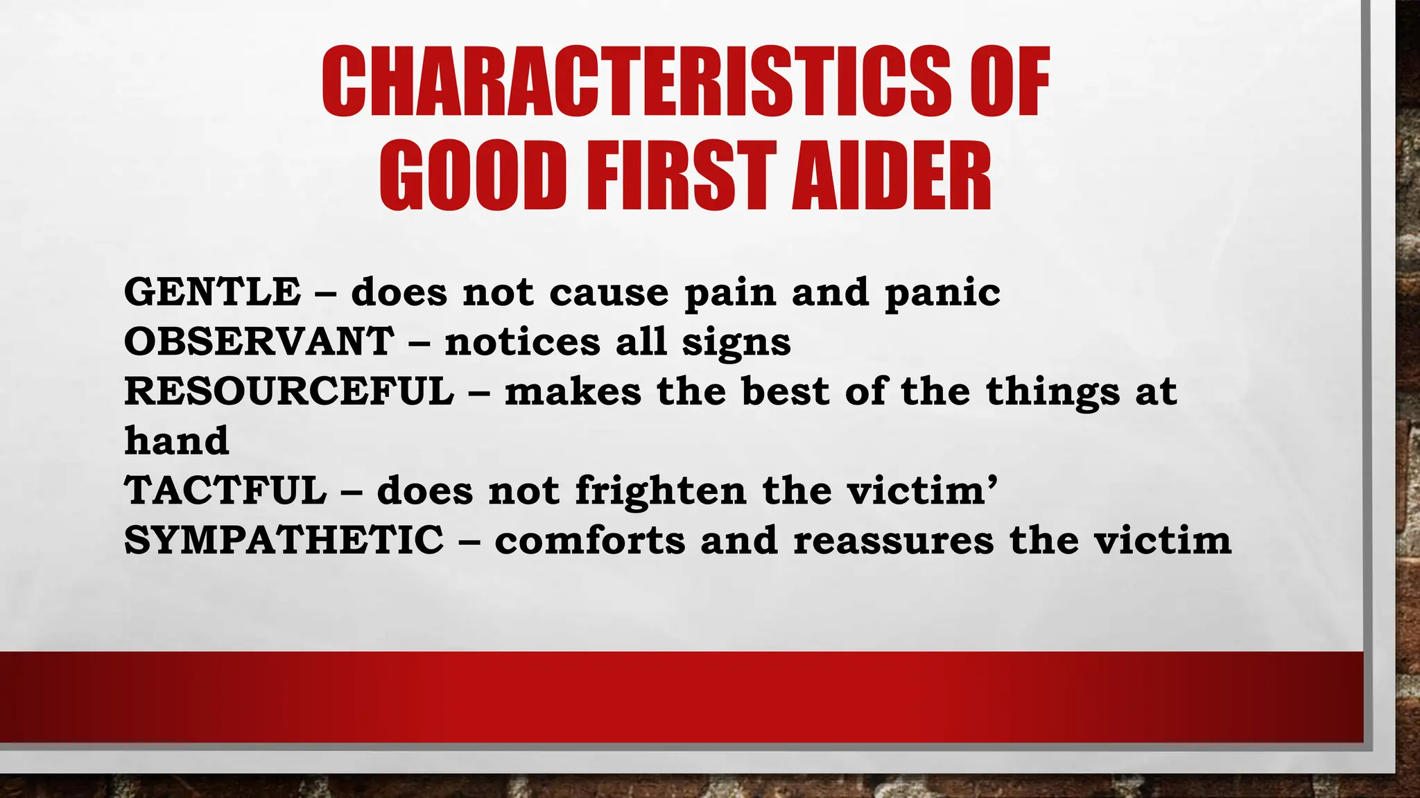 CHARACTERISTICS OF
GOOD FIRST AIDER
GENTLE – does not cause pain and panic
OBSERVANT – notices all signs
RESOURCEFUL – makes the best of the things at
hand
TACTFUL – does not frighten the victim’
SYMPATHETIC – comforts and reassures the victim
 