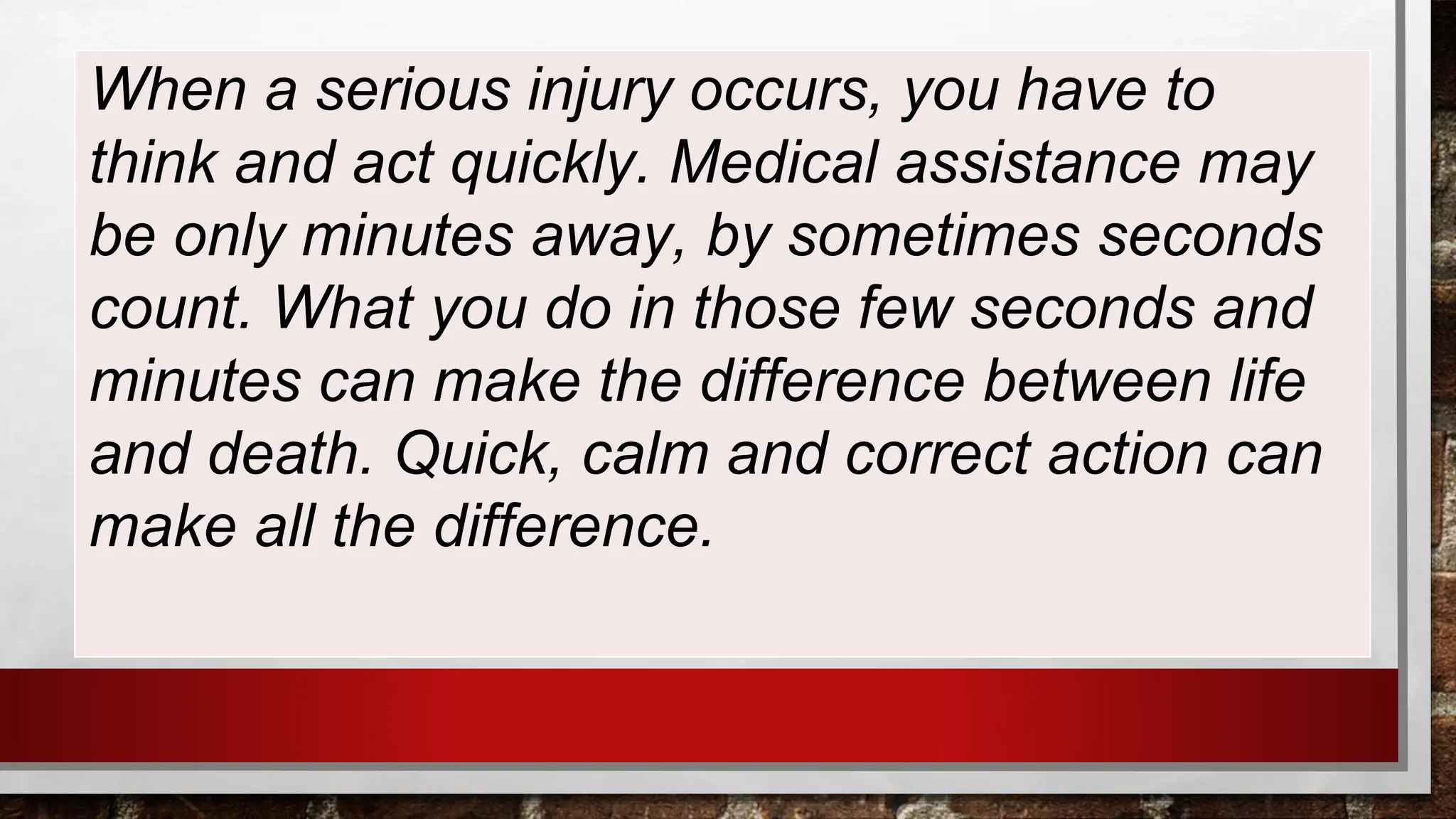 When a serious injury occurs, you have to
think and act quickly. Medical assistance may
be only minutes away, by sometimes seconds
count. What you do in those few seconds and
minutes can make the difference between life
and death. Quick, calm and correct action can
make all the difference.
 