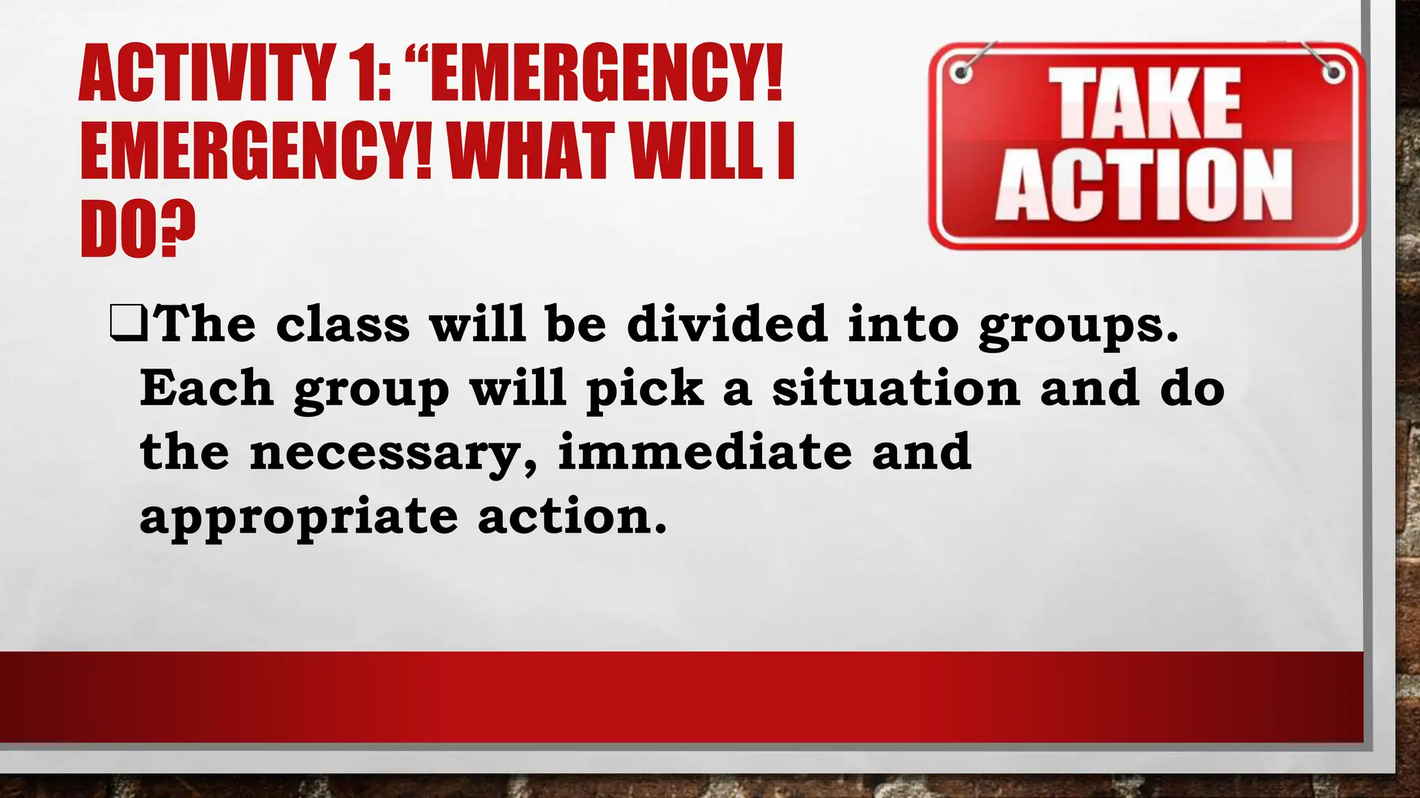 ACTIVITY 1: “EMERGENCY!
EMERGENCY! WHAT WILL I
DO?
❑The class will be divided into groups.
Each group will pick a situation and do
the necessary, immediate and
appropriate action.
 