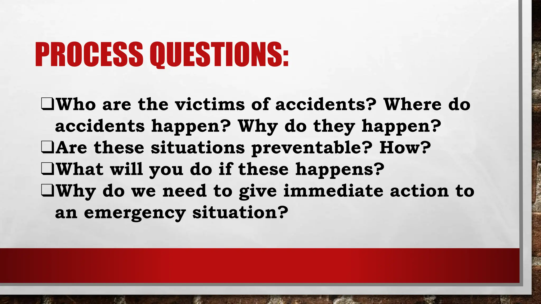 PROCESS QUESTIONS:
❑Who are the victims of accidents? Where do
accidents happen? Why do they happen?
❑Are these situations preventable? How?
❑What will you do if these happens?
❑Why do we need to give immediate action to
an emergency situation?
 