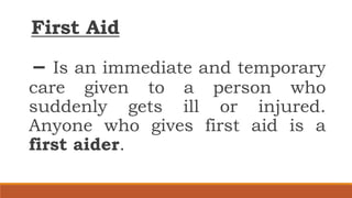 First Aid
– Is an immediate and temporary
care given to a person who
suddenly gets ill or injured.
Anyone who gives first aid is a
first aider.
 