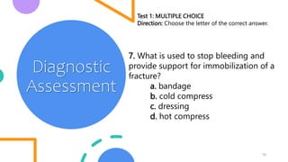 10
Diagnostic
Assessment
Test 1: MULTIPLE CHOICE
Direction: Choose the letter of the correct answer.
7. What is used to stop bleeding and
provide support for immobilization of a
fracture?
a. bandage
b. cold compress
c. dressing
d. hot compress
 