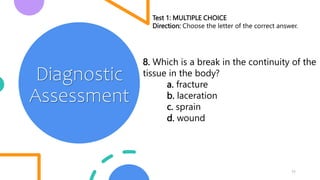 11
Diagnostic
Assessment
Test 1: MULTIPLE CHOICE
Direction: Choose the letter of the correct answer.
8. Which is a break in the continuity of the
tissue in the body?
a. fracture
b. laceration
c. sprain
d. wound
 