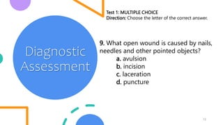 12
Diagnostic
Assessment
Test 1: MULTIPLE CHOICE
Direction: Choose the letter of the correct answer.
9. What open wound is caused by nails,
needles and other pointed objects?
a. avulsion
b. incision
c. laceration
d. puncture
 