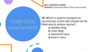 13
Diagnostic
Assessment
Test 1: MULTIPLE CHOICE
Direction: Choose the letter of the correct answer.
10. Which is used to transport an
unconscious victim who should not be
lifted due to serious injuries?
a. blanket drag
b. chair drag
c. hammock carry
d. lover’s carry
 
