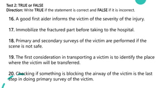 Test 2: TRUE or FALSE
Direction: Write TRUE if the statement is correct and FALSE if it is incorrect.
16. A good first aider informs the victim of the severity of the injury.
17. Immobilize the fractured part before taking to the hospital.
18. Primary and secondary surveys of the victim are performed if the
scene is not safe.
19. The first consideration in transporting a victim is to identify the place
where the victim will be transferred.
20. Checking if something is blocking the airway of the victim is the last
step in doing primary survey of the victim.
 