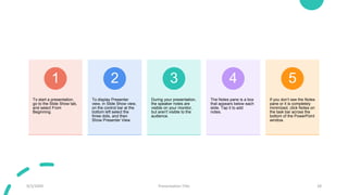 To start a presentation,
go to the Slide Show tab,
and select From
Beginning.
1
To display Presenter
view, in Slide Show view,
on the control bar at the
bottom left select the
three dots, and then
Show Presenter View.
2
During your presentation,
the speaker notes are
visible on your monitor,
but aren't visible to the
audience.
3
The Notes pane is a box
that appears below each
slide. Tap it to add
notes.
4
If you don’t see the Notes
pane or it is completely
minimized, click Notes on
the task bar across the
bottom of the PowerPoint
window.
5
9/3/20XX Presentation Title 28
 