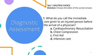 4
Diagnostic
Assessment
Test 1: MULTIPLE CHOICE
Direction: Choose the letter of the correct answer.
1. What do you call the immediate
care given to an injured person before
the arrival of a physician?
a. Cardiopulmonary Resuscitation
b. Chest Compression
c. First Aid
d. Intensive care
 