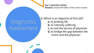 5
Diagnostic
Assessment
Test 1: MULTIPLE CHOICE
Direction: Choose the letter of the correct answer.
2. Which is an objective of first aid?
a. to prolong life
b. to intensify suffering
c. to end the service of physician
d. to bridge the gap between the
victim and the physician
 