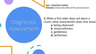 6
Diagnostic
Assessment
Test 1: MULTIPLE CHOICE
Direction: Choose the letter of the correct answer.
3. When a first aider does not alarm a
victim, what characteristic does s/he show?
a. being observant
b. resourcefulness
c. gentleness
d. tactfulness
 