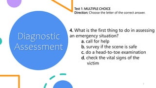 7
Diagnostic
Assessment
Test 1: MULTIPLE CHOICE
Direction: Choose the letter of the correct answer.
4. What is the first thing to do in assessing
an emergency situation?
a. call for help
b. survey if the scene is safe
c. do a head-to-toe examination
d. check the vital signs of the
victim
 