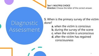 8
Diagnostic
Assessment
Test 1: MULTIPLE CHOICE
Direction: Choose the letter of the correct answer.
5. When is the primary survey of the victim
done?
a. when the victim is conscious
b. during the survey of the scene
c. when the victim is unconscious
d. after the victim has regained
consciousness
 