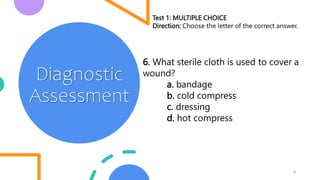 9
Diagnostic
Assessment
Test 1: MULTIPLE CHOICE
Direction: Choose the letter of the correct answer.
6. What sterile cloth is used to cover a
wound?
a. bandage
b. cold compress
c. dressing
d. hot compress
 
