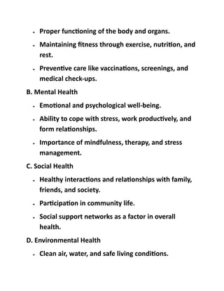 • Proper functioning of the body and organs.
• Maintaining fitness through exercise, nutrition, and
rest.
• Preventive care like vaccinations, screenings, and
medical check-ups.
B. Mental Health
• Emotional and psychological well-being.
• Ability to cope with stress, work productively, and
form relationships.
• Importance of mindfulness, therapy, and stress
management.
C. Social Health
• Healthy interactions and relationships with family,
friends, and society.
• Participation in community life.
• Social support networks as a factor in overall
health.
D. Environmental Health
• Clean air, water, and safe living conditions.
 