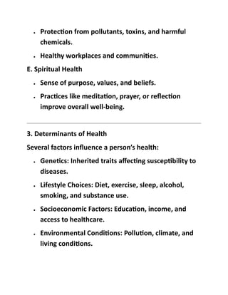 • Protection from pollutants, toxins, and harmful
chemicals.
• Healthy workplaces and communities.
E. Spiritual Health
• Sense of purpose, values, and beliefs.
• Practices like meditation, prayer, or reflection
improve overall well-being.
3. Determinants of Health
Several factors influence a person’s health:
• Genetics: Inherited traits affecting susceptibility to
diseases.
• Lifestyle Choices: Diet, exercise, sleep, alcohol,
smoking, and substance use.
• Socioeconomic Factors: Education, income, and
access to healthcare.
• Environmental Conditions: Pollution, climate, and
living conditions.
 