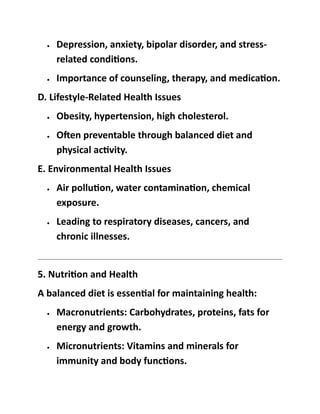 • Depression, anxiety, bipolar disorder, and stress-
related conditions.
• Importance of counseling, therapy, and medication.
D. Lifestyle-Related Health Issues
• Obesity, hypertension, high cholesterol.
• Often preventable through balanced diet and
physical activity.
E. Environmental Health Issues
• Air pollution, water contamination, chemical
exposure.
• Leading to respiratory diseases, cancers, and
chronic illnesses.
5. Nutrition and Health
A balanced diet is essential for maintaining health:
• Macronutrients: Carbohydrates, proteins, fats for
energy and growth.
• Micronutrients: Vitamins and minerals for
immunity and body functions.
 