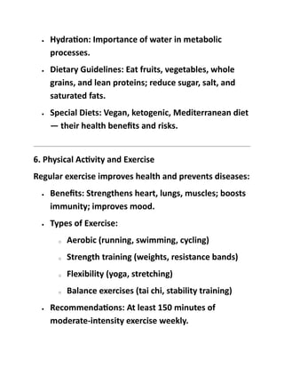 • Hydration: Importance of water in metabolic
processes.
• Dietary Guidelines: Eat fruits, vegetables, whole
grains, and lean proteins; reduce sugar, salt, and
saturated fats.
• Special Diets: Vegan, ketogenic, Mediterranean diet
— their health benefits and risks.
6. Physical Activity and Exercise
Regular exercise improves health and prevents diseases:
• Benefits: Strengthens heart, lungs, muscles; boosts
immunity; improves mood.
• Types of Exercise:
o Aerobic (running, swimming, cycling)
o Strength training (weights, resistance bands)
o Flexibility (yoga, stretching)
o Balance exercises (tai chi, stability training)
• Recommendations: At least 150 minutes of
moderate-intensity exercise weekly.
 