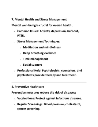 7. Mental Health and Stress Management
Mental well-being is crucial for overall health:
• Common Issues: Anxiety, depression, burnout,
PTSD.
• Stress Management Techniques:
o Meditation and mindfulness
o Deep breathing exercises
o Time management
o Social support
• Professional Help: Psychologists, counselors, and
psychiatrists provide therapy and treatment.
8. Preventive Healthcare
Preventive measures reduce the risk of diseases:
• Vaccinations: Protect against infectious diseases.
• Regular Screenings: Blood pressure, cholesterol,
cancer screening.
 