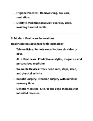• Hygiene Practices: Handwashing, oral care,
sanitation.
• Lifestyle Modifications: Diet, exercise, sleep,
avoiding harmful habits.
9. Modern Healthcare Innovations
Healthcare has advanced with technology:
• Telemedicine: Remote consultations via video or
apps.
• AI in Healthcare: Predictive analytics, diagnosis, and
personalized medicine.
• Wearable Devices: Track heart rate, steps, sleep,
and physical activity.
• Robotic Surgery: Precision surgery with minimal
recovery time.
• Genetic Medicine: CRISPR and gene therapies for
inherited diseases.
 