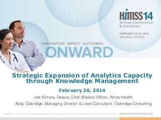 Strategic Expansion of Analytics Capacity
through Knowledge Management
February 26, 2014
Joe Kimura, Deputy Chief Medical Officer, Atrius Health
Abby Clobridge, Managing Director & Lead Consultant, Clobridge Consulting
DISCLAIMER: The views and opinions expressed in this presentation are those of the author and do not necessarily represent official policy or position of HIMSS.
 