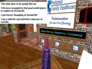 This slide show is for people like me Who have struggled to find good useful places to explore in Second life I am Dacary Dumpling in Second life I am a midwife and midwifery educator in real life. 