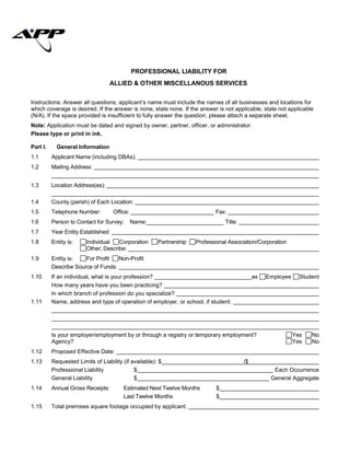 Instructions: Answer all questions; applicant’s name must include the names of all businesses and locations for
which coverage is desired. If the answer is none, state none. If the answer is not applicable, state not applicable
(N/A). If the space provided is insufficient to fully answer the question, please attach a separate sheet.
Note: Application must be dated and signed by owner, partner, officer, or administrator.
Please type or print in ink.
Part I. General Information
1.1 Applicant Name (including DBAs):
1.2 Mailing Address:
1.3 Location Address(es):
1.4 County (parish) of Each Location:
1.5 Telephone Number: Office: Fax:
1.6 Person to Contact for Survey: Name:_________________________ Title:
1.7 Year Entity Established:
1.8 Entity is: Individual Corporation Partnership Professional Association/Corporation
Other; Describe:
1.9 Entity is: For Profit Non-Profit
Describe Source of Funds:
1.10 If an individual, what is your profession? as Employee Student
How many years have you been practicing?
In which branch of profession do you specialize?
1.11 Name, address and type of operation of employer, or school, if student:
Is your employer/employment by or through a registry or temporary employment? Yes No
Agency? Yes No
1.12 Proposed Effective Date:
1.13 Requested Limits of Liability (if available): $ /$
Professional Liability $ Each Occurrence
General Liability $ General Aggregate
1.14 Annual Gross Receipts: Estimated Next Twelve Months $
Last Twelve Months $
1.15 Total premises square footage occupied by applicant:
PROFESSIONAL LIABILITY FOR
ALLIED & OTHER MISCELLANOUS SERVICES
ALLIED PROTECTOR PLAN
(APP FITNESS CENTER 01/11) Page 1 of 6
 