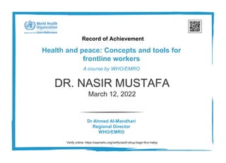 Record of Achievement
Health and peace: Concepts and tools for
frontline workers
A course by WHO/EMRO
Dr Ahmed Al-Mandhari
Regional Director
WHO/EMRO
DR. NASIR MUSTAFA
March 12, 2022
Verify online: https://openwho.org/verify/xezif-cihup-begir-firur-hafyp
 